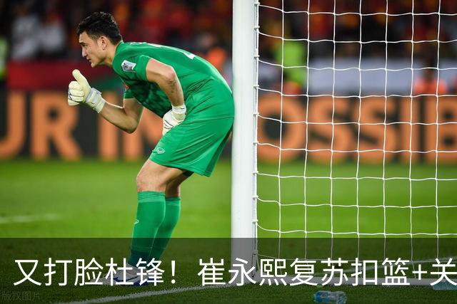 又打脸杜锋！崔永熙复苏扣篮+关键三分 王少杰也该进国家队？