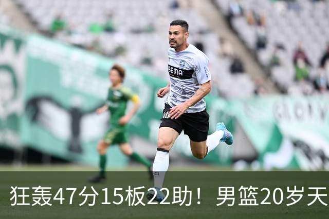 狂轰47分15板22助！男篮20岁天才后卫杀疯了：这2战让他媲美徐杰
